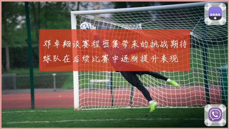 邓卓翔谈赛程密集带来的挑战期待球队在后续比赛中逐渐提升表现