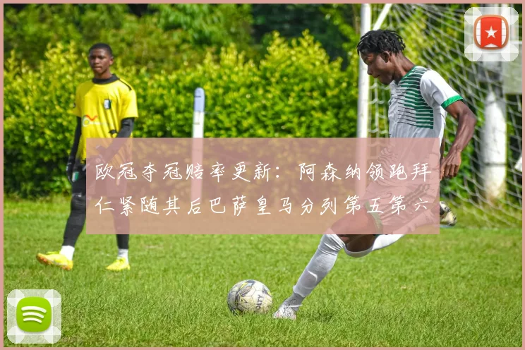欧冠夺冠赔率更新：阿森纳领跑拜仁紧随其后巴萨皇马分列第五第六位