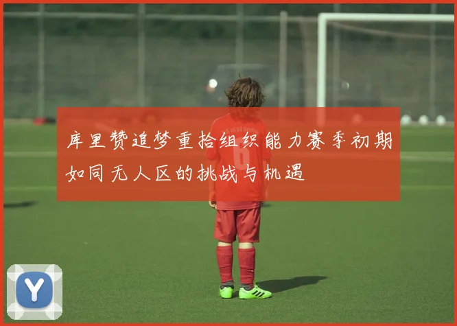 库里赞追梦重拾组织能力赛季初期如同无人区的挑战与机遇