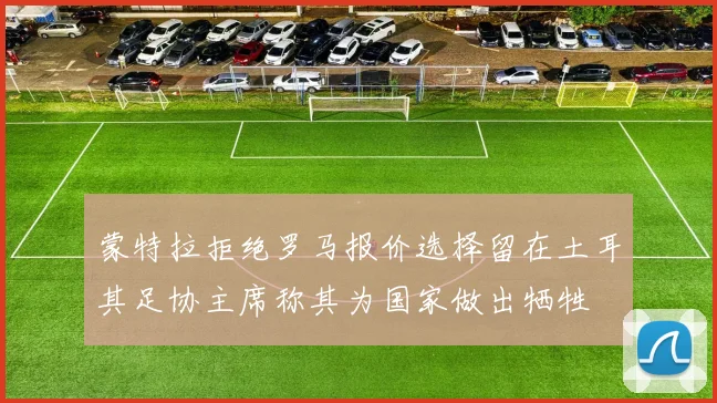 蒙特拉拒绝罗马报价选择留在土耳其足协主席称其为国家做出牺牲