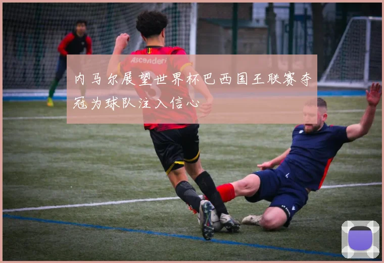 内马尔展望世界杯巴西国王联赛夺冠为球队注入信心