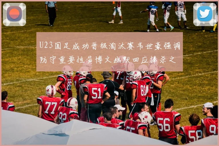 U23国足成功晋级淘汰赛韦世豪强调防守重要性黄博文幽默回应捧杀之说