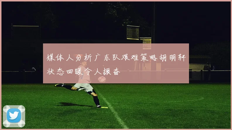 媒体人分析广东队艰难策略胡明轩状态回暖令人振奋