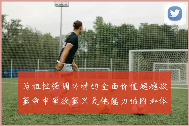 马祖拉强调怀特的全面价值超越投篮命中率投篮只是他能力的附加体现
