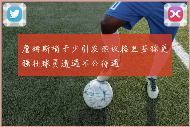 詹姆斯哨子少引发热议格里芬称更强壮球员遭遇不公待遇